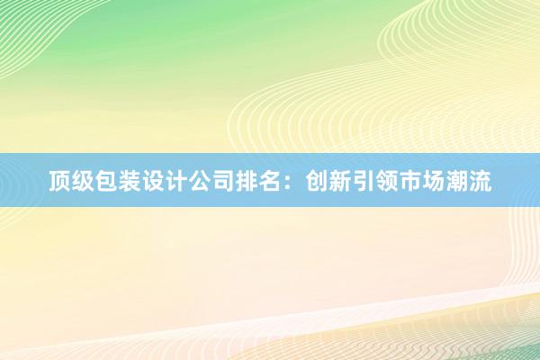 顶级包装设计公司排名：创新引领市场潮流